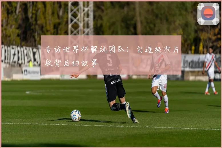 专访世界杯解说团队:打造经典片段背后的故事