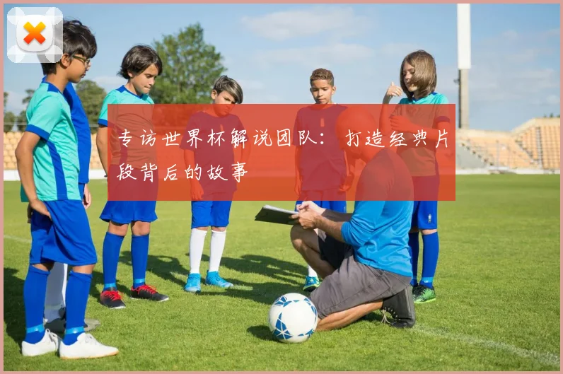 专访世界杯解说团队：打造经典片段背后的故事