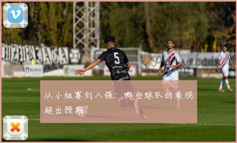 从小组赛到八强:哪些球队的表现超出预期?