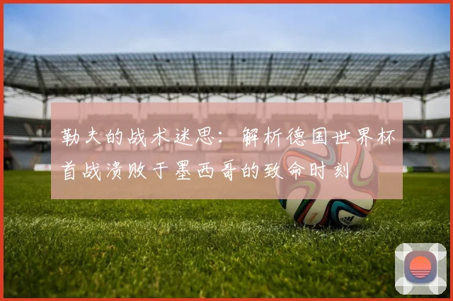 勒夫的战术迷思：解析德国世界杯首战溃败于墨西哥的致命时刻