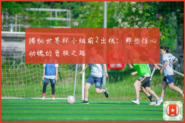 揭秘世界杯小组前2出线：那些惊心动魄的晋级之路