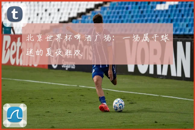北京世界杯啤酒广场:一场属于球迷的夏夜狂欢