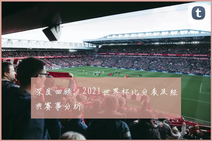 深度回顾:2021世界杯比分表及经典赛事分析