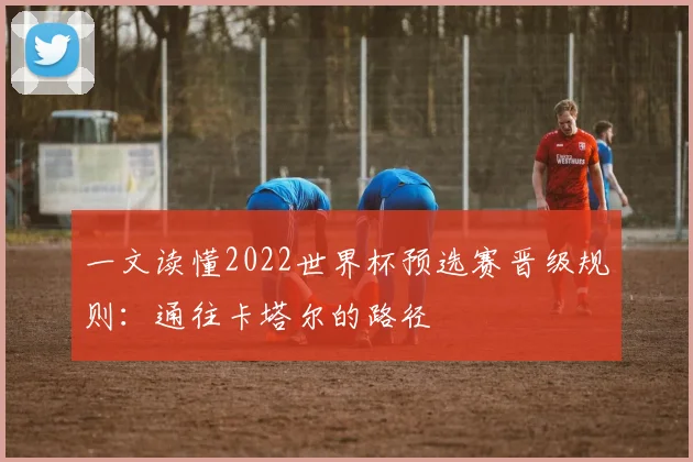 一文读懂2022世界杯预选赛晋级规则:通往卡塔尔的路径