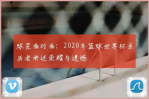 球星面对面：2020年篮球世界杯亲历者讲述荣耀与遗憾