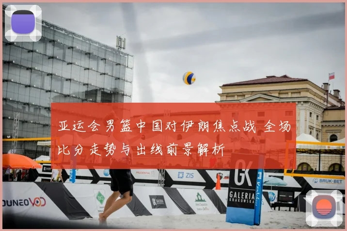 亚运会男篮中国对伊朗焦点战 全场比分走势与出线前景解析