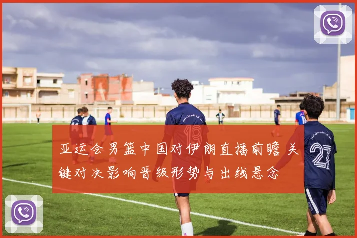 亚运会男篮中国对伊朗直播前瞻 关键对决影响晋级形势与出线悬念