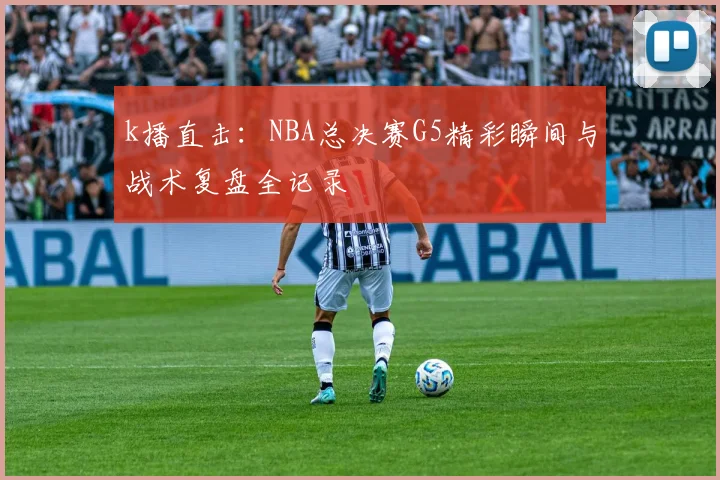 k播直击：NBA总决赛G5精彩瞬间与战术复盘全记录