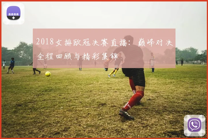 2018女排欧冠决赛直播：巅峰对决全程回顾与精彩集锦