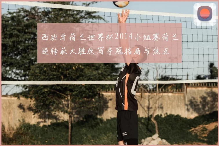 西班牙荷兰世界杯2014小组赛荷兰逆转获大胜改写夺冠格局与焦点