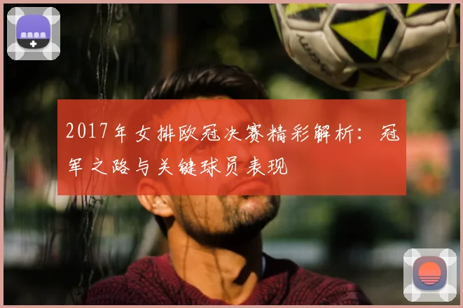 2017年女排欧冠决赛精彩解析：冠军之路与关键球员表现