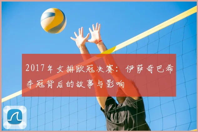 2017年女排欧冠决赛：伊萨奇巴希夺冠背后的故事与影响