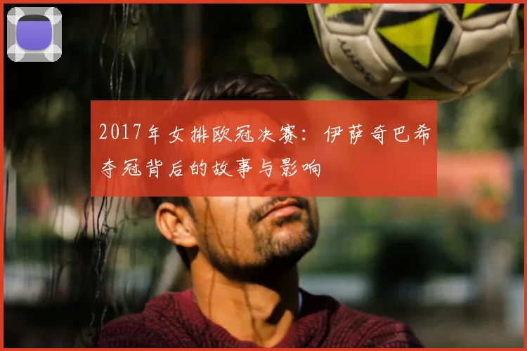2017年女排欧冠决赛：伊萨奇巴希夺冠背后的故事与影响